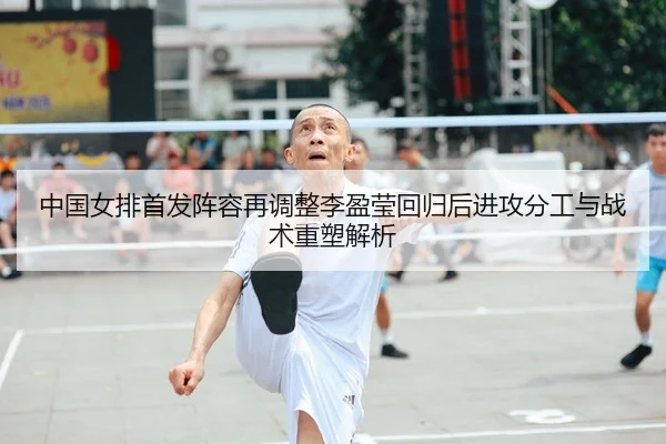 中国女排首发阵容再调整李盈莹回归后进攻分工与战术重塑解析