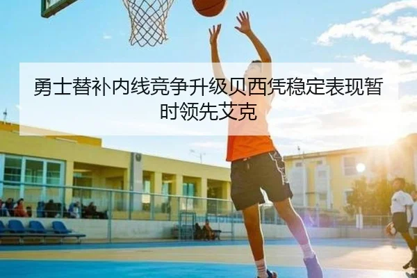 勇士替补内线竞争升级贝西凭稳定表现暂时领先艾克